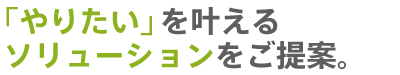 「やりたい」を叶えるソリューションをご提案。